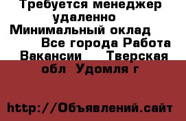 Требуется менеджер удаленно › Минимальный оклад ­ 15 000 - Все города Работа » Вакансии   . Тверская обл.,Удомля г.